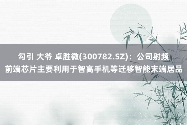 勾引 大爷 卓胜微(300782.SZ)：公司射频前端芯片主要利用于智高手机等迁移智能末端居品