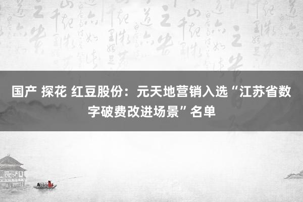 国产 探花 红豆股份：元天地营销入选“江苏省数字破费改进场景”名单