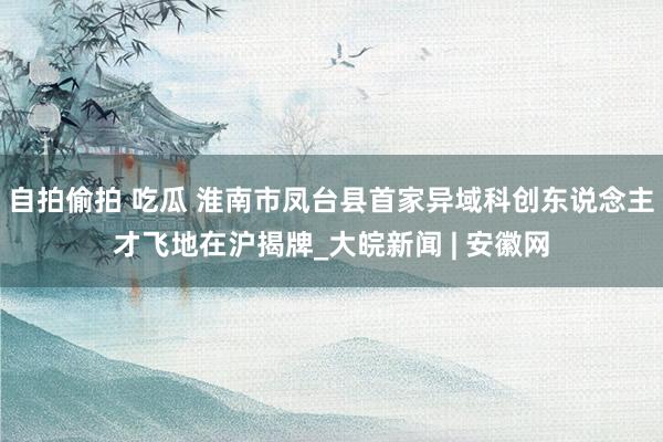 自拍偷拍 吃瓜 淮南市凤台县首家异域科创东说念主才飞地在沪揭牌_大皖新闻 | 安徽网