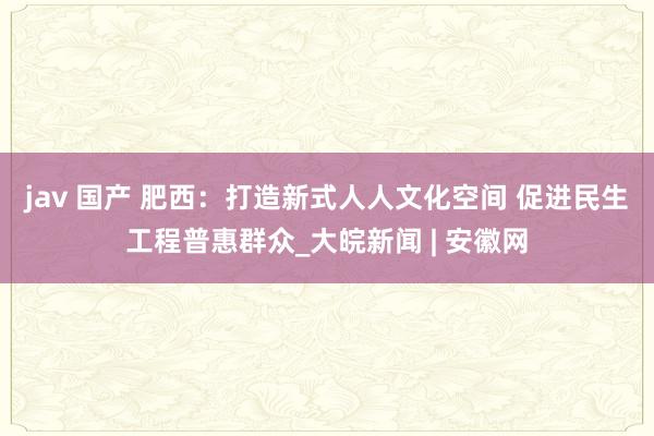 jav 国产 肥西：打造新式人人文化空间 促进民生工程普惠群众_大皖新闻 | 安徽网