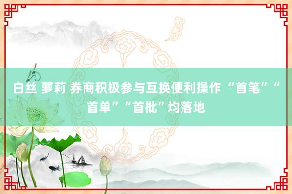 白丝 萝莉 券商积极参与互换便利操作 “首笔”“首单”“首批”均落地