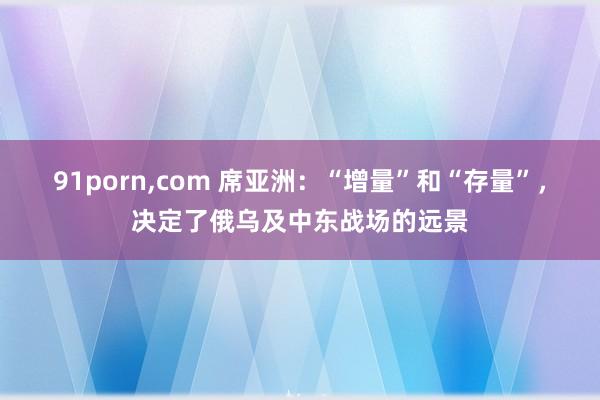 91porn，com 席亚洲：“增量”和“存量”，决定了俄乌及中东战场的远景