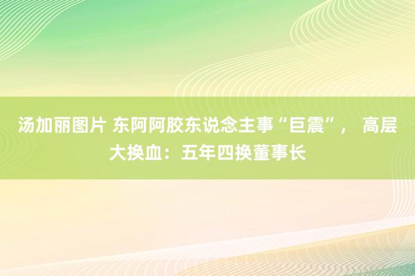 汤加丽图片 东阿阿胶东说念主事“巨震”， 高层大换血：五年四换董事长