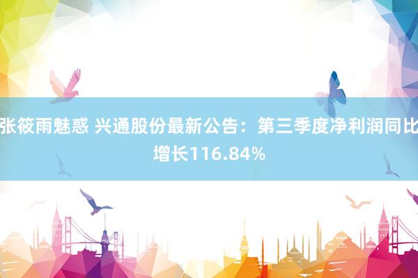 张筱雨魅惑 兴通股份最新公告：第三季度净利润同比增长116.84%