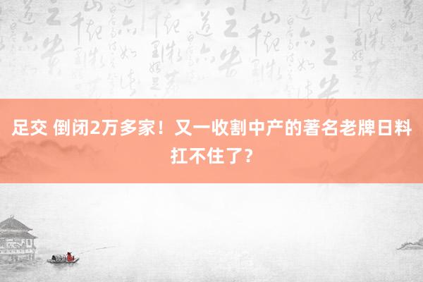 足交 倒闭2万多家！又一收割中产的著名老牌日料扛不住了？