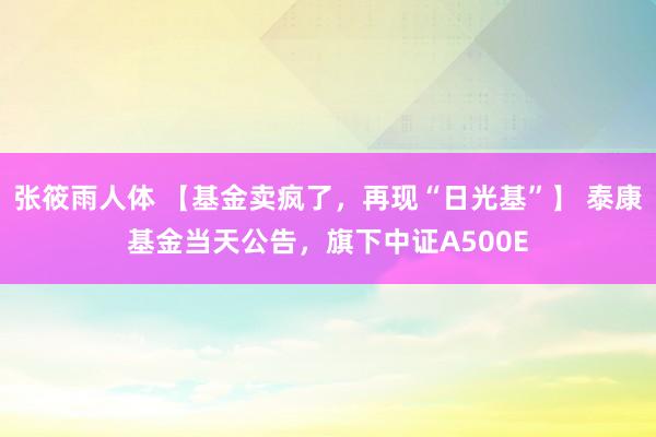 张筱雨人体 【基金卖疯了，再现“日光基”】 泰康基金当天公告，旗下中证A500E