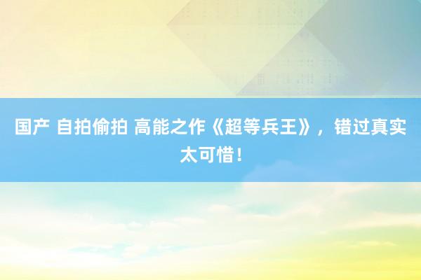 国产 自拍偷拍 高能之作《超等兵王》，错过真实太可惜！