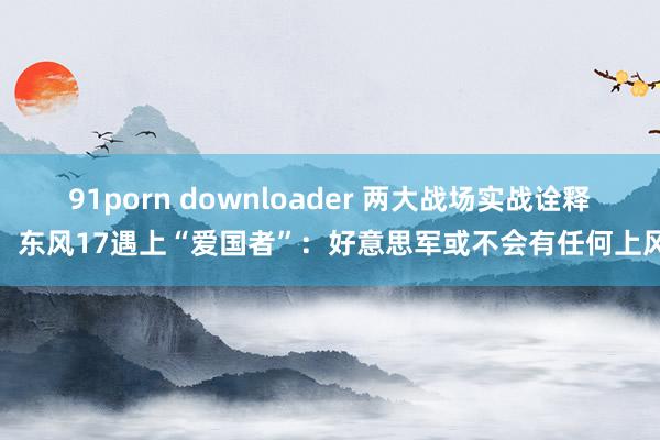 91porn downloader 两大战场实战诠释，东风17遇上“爱国者”：好意思军或不会有任何上风