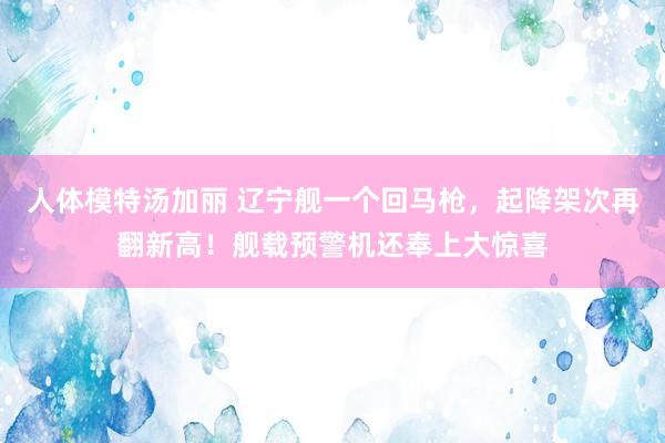 人体模特汤加丽 辽宁舰一个回马枪，起降架次再翻新高！舰载预警机还奉上大惊喜