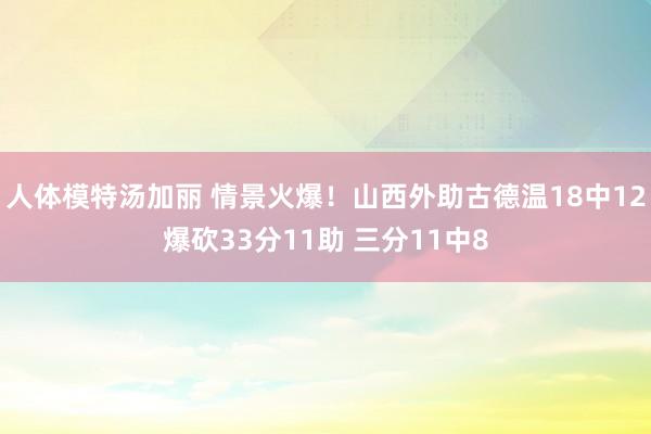 人体模特汤加丽 情景火爆！山西外助古德温18中12爆砍33分11助 三分11中8