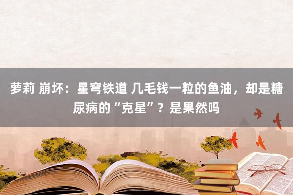 萝莉 崩坏：星穹铁道 几毛钱一粒的鱼油，却是糖尿病的“克星”？是果然吗