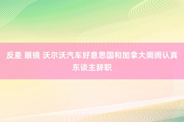 反差 眼镜 沃尔沃汽车好意思国和加拿大阛阓认真东谈主辞职