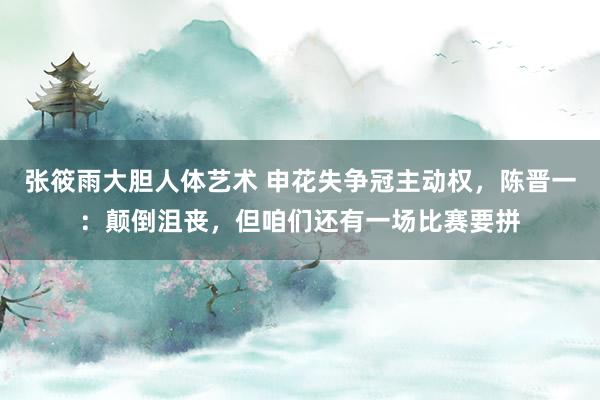 张筱雨大胆人体艺术 申花失争冠主动权，陈晋一：颠倒沮丧，但咱们还有一场比赛要拼