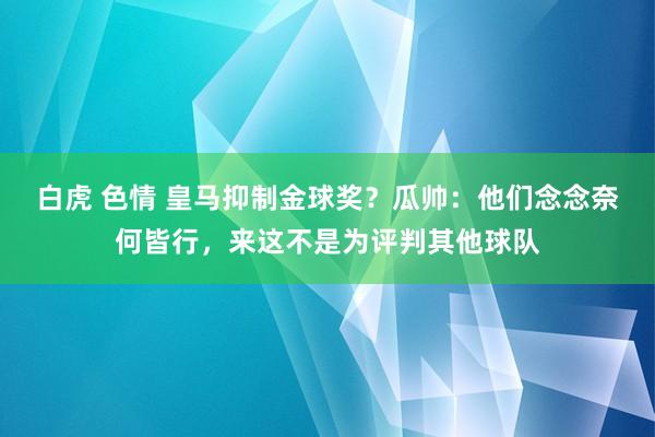 白虎 色情 皇马抑制金球奖？瓜帅：他们念念奈何皆行，来这不是为评判其他球队