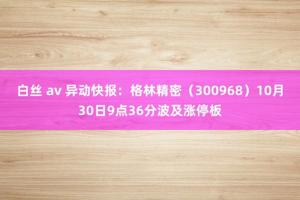 白丝 av 异动快报：格林精密（300968）10月30日9点36分波及涨停板