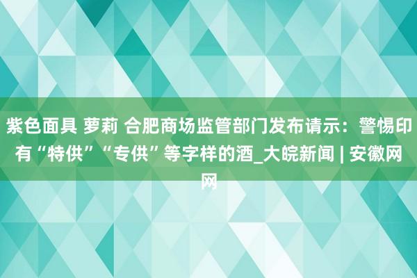 紫色面具 萝莉 合肥商场监管部门发布请示：警惕印有“特供”“专供”等字样的酒_大皖新闻 | 安徽网