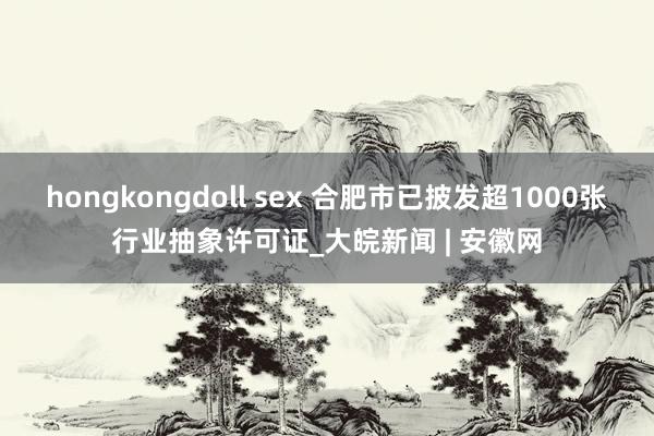 hongkongdoll sex 合肥市已披发超1000张行业抽象许可证_大皖新闻 | 安徽网