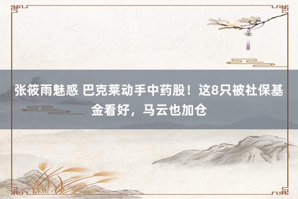 张筱雨魅惑 巴克莱动手中药股！这8只被社保基金看好，马云也加仓