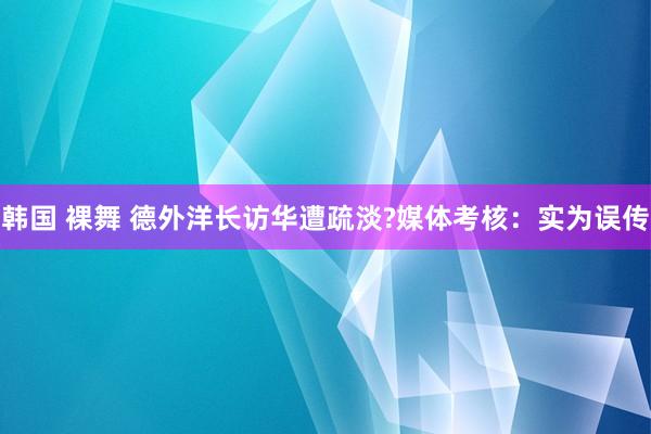 韩国 裸舞 德外洋长访华遭疏淡?媒体考核：实为误传