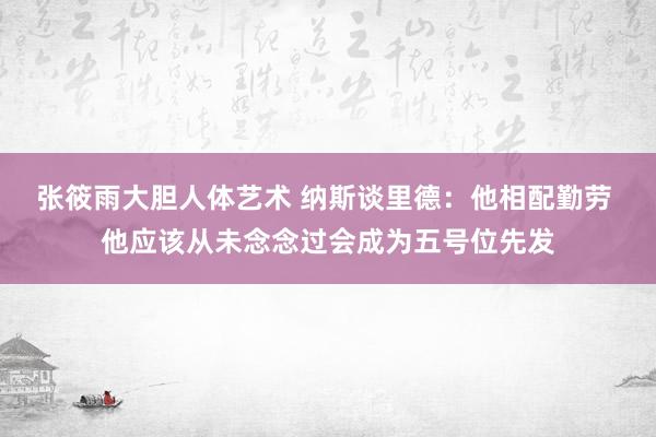 张筱雨大胆人体艺术 纳斯谈里德：他相配勤劳 他应该从未念念过会成为五号位先发