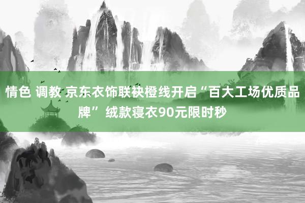 情色 调教 京东衣饰联袂橙线开启“百大工场优质品牌” 绒款寝衣90元限时秒