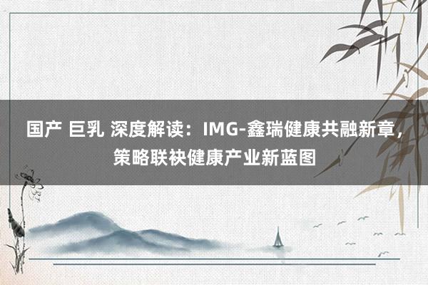 国产 巨乳 深度解读：IMG-鑫瑞健康共融新章，策略联袂健康产业新蓝图