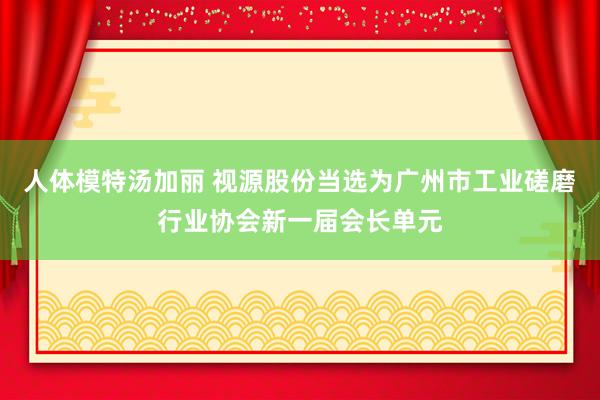 人体模特汤加丽 视源股份当选为广州市工业磋磨行业协会新一届会长单元