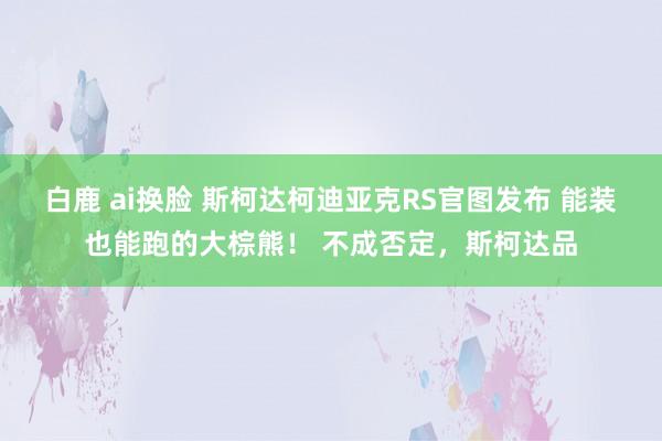 白鹿 ai换脸 斯柯达柯迪亚克RS官图发布 能装也能跑的大棕熊！ 不成否定，斯柯达品