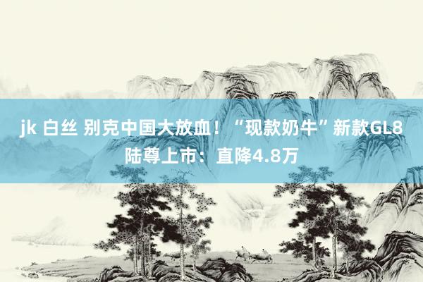 jk 白丝 别克中国大放血！“现款奶牛”新款GL8陆尊上市：直降4.8万