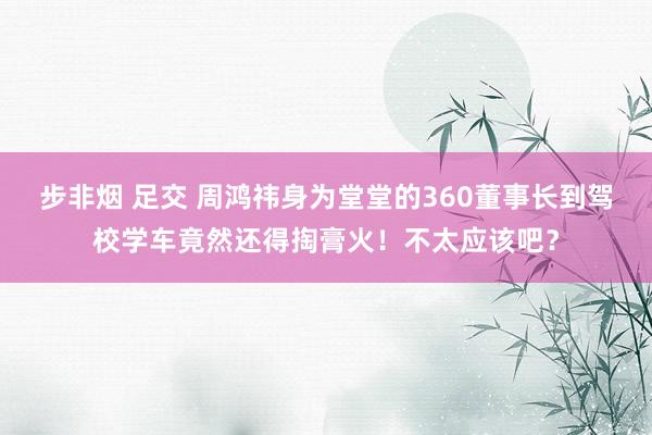 步非烟 足交 周鸿祎身为堂堂的360董事长到驾校学车竟然还得掏膏火！不太应该吧？