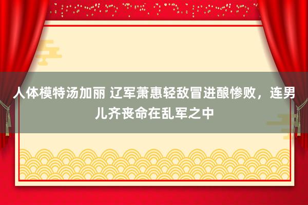 人体模特汤加丽 辽军萧惠轻敌冒进酿惨败，连男儿齐丧命在乱军之中