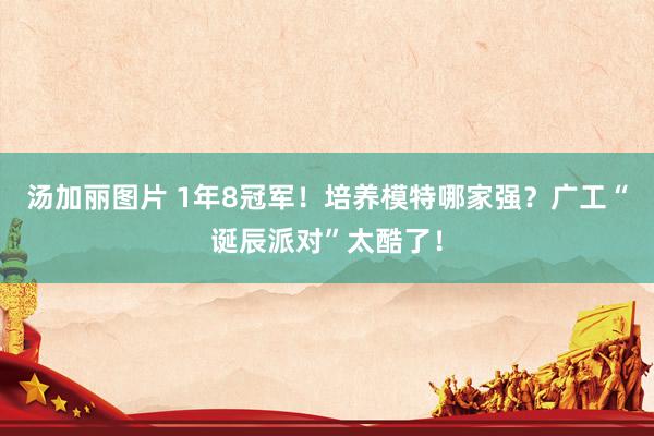 汤加丽图片 1年8冠军！培养模特哪家强？广工“诞辰派对”太酷了！