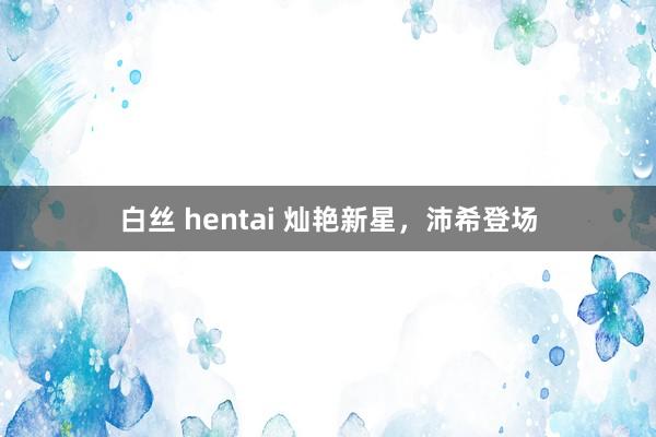 白丝 hentai 灿艳新星，沛希登场