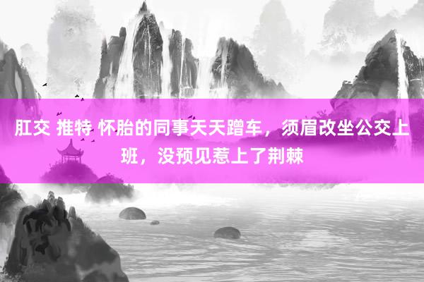 肛交 推特 怀胎的同事天天蹭车，须眉改坐公交上班，没预见惹上了荆棘