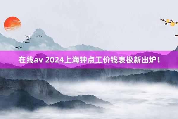 在线av 2024上海钟点工价钱表极新出炉！