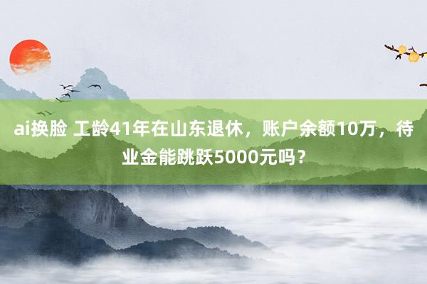 ai换脸 工龄41年在山东退休，账户余额10万，待业金能跳跃5000元吗？