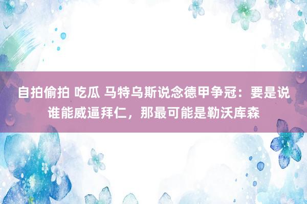 自拍偷拍 吃瓜 马特乌斯说念德甲争冠：要是说谁能威逼拜仁，那最可能是勒沃库森