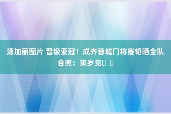 汤加丽图片 晋级亚冠！成齐蓉城门将蹇韬晒全队合照：来岁见☺️