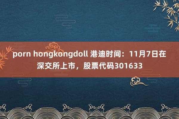 porn hongkongdoll 港迪时间：11月7日在深交所上市，股票代码301633