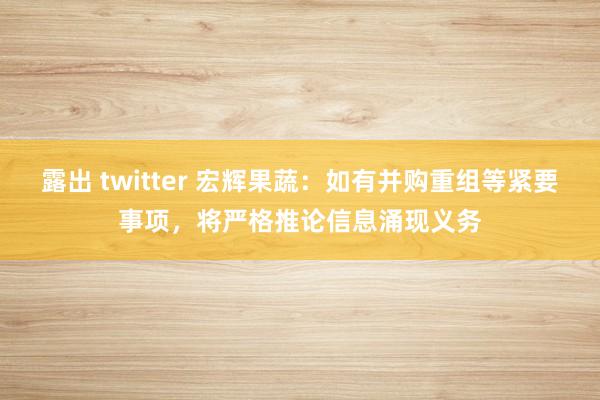 露出 twitter 宏辉果蔬：如有并购重组等紧要事项，将严格推论信息涌现义务