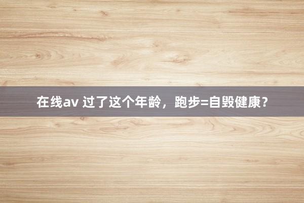 在线av 过了这个年龄，跑步=自毁健康？