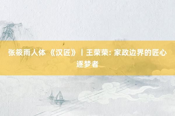 张筱雨人体 《汉匠》丨王荣荣: 家政边界的匠心逐梦者