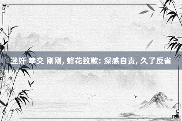 迷奸 拳交 刚刚， 蜂花致歉: 深感自责， 久了反省