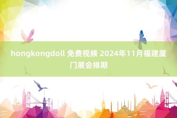 hongkongdoll 免费视频 2024年11月福建厦门展会排期