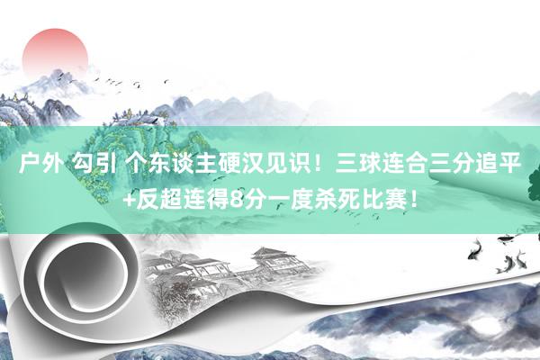 户外 勾引 个东谈主硬汉见识！三球连合三分追平+反超连得8分一度杀死比赛！