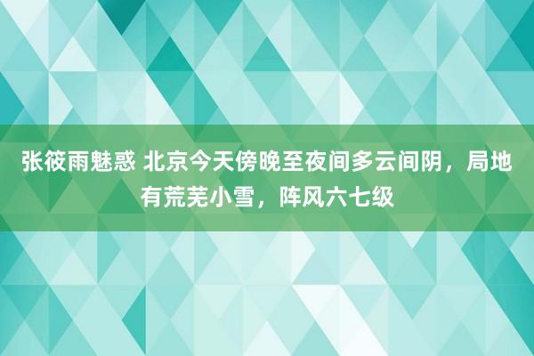 张筱雨魅惑 北京今天傍晚至夜间多云间阴，局地有荒芜小雪，阵风六七级