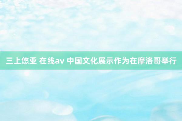 三上悠亚 在线av 中国文化展示作为在摩洛哥举行