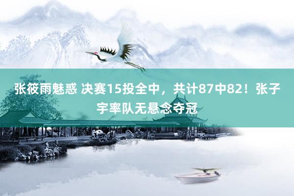 张筱雨魅惑 决赛15投全中，共计87中82！张子宇率队无悬念夺冠