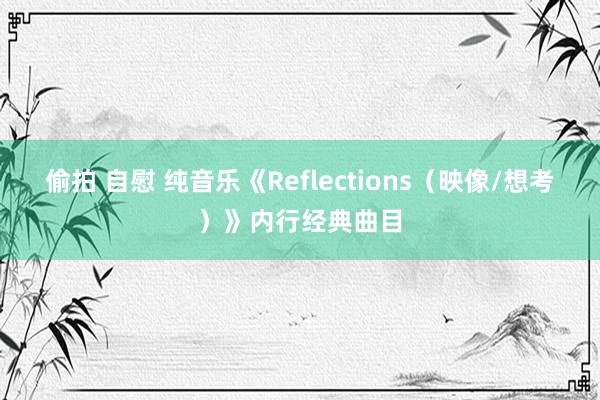 偷拍 自慰 纯音乐《Reflections（映像/想考）》内行经典曲目