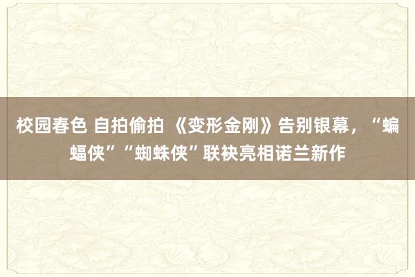 校园春色 自拍偷拍 《变形金刚》告别银幕，“蝙蝠侠”“蜘蛛侠”联袂亮相诺兰新作